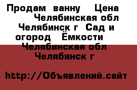 Продам  ванну  › Цена ­ 1 000 - Челябинская обл., Челябинск г. Сад и огород » Ёмкости   . Челябинская обл.,Челябинск г.